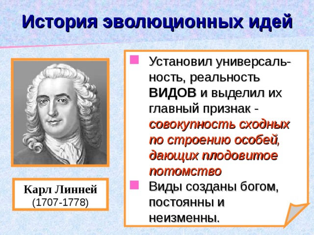 История эволюционных идей Установил универсаль-ность, реальность ВИДОВ и выделил их главный признак - совокупность сходных по строению особей, дающих плодовитое потомство Виды созданы богом, постоянны и неизменны. Карл Линней (1707-1778) 