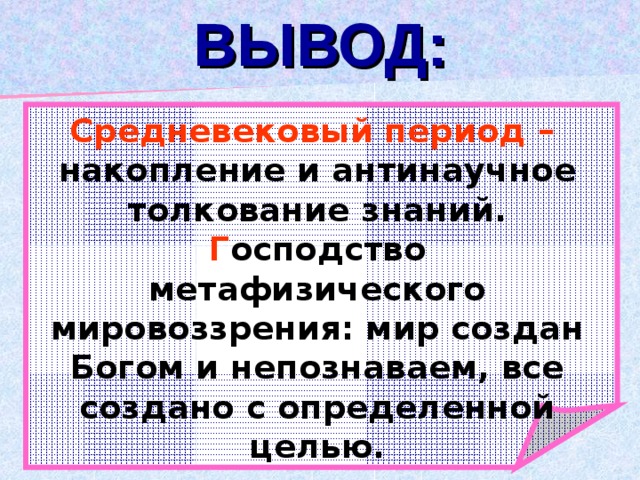 ВЫВОД: Средневековый период  – накопление и антинаучное толкование знаний. Г осподство метафизического мировоззрения: мир создан Богом и непознаваем, все создано с определенной целью. 