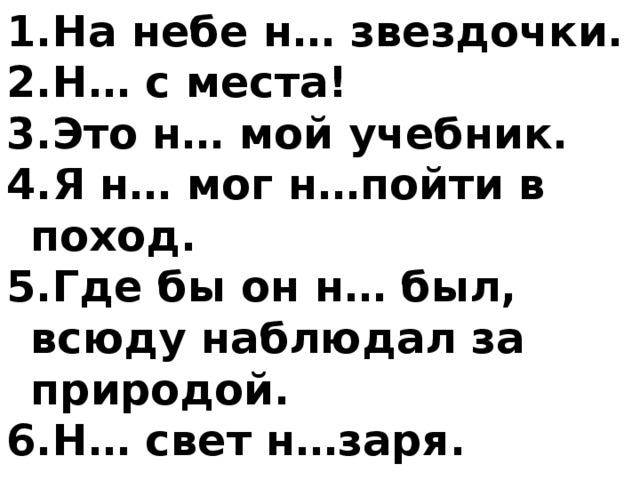 На небе н… звездочки. Н… с места! Это н… мой учебник. Я н… мог н…пойти в поход. Где бы он н… был, всюду наблюдал за природой. Н… свет н…заря. 