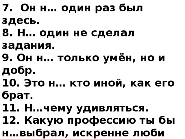 7. Он н… один раз был здесь. 8. Н… один не сделал задания. 9. Он н… только умён, но и добр. 10. Это н… кто иной, как его брат. 11. Н…чему удивляться. 12. Какую профессию ты бы н…выбрал, искренне люби её. 