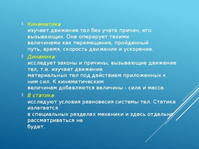 Кинематика  изучает движение тел без учета причин, его вызывающих. Она оперирует такими  величинами как перемещение, пройденный  путь, время, скорость движения и ускорение. Динамика  исследует законы и причины, вызывающие движение тел, т.е. изучает движение  материальных тел под действием приложенных к ним сил. К кинематическим  величинам добавляются величины - сила и масса. В статике  исследуют условия равновесия системы тел. Статика излагается  в специальных разделах механики и здесь отдельно рассматриваться не  будет. 