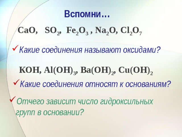Вспомни … СаО, SО 2 , Fе 2 О 3 , Nа 2 О, Сl 2 О 7 Какие соединения называют оксидами? КОН, Аl(ОН) 3 , Ва(ОН) 2 , Сu(ОН) 2 Какие соединения относят к основаниям? Отчего зависит число гидроксильных групп в основании? 