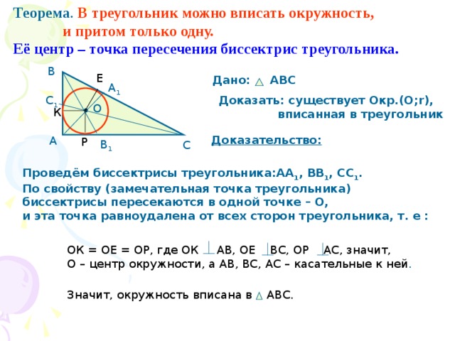 Теорема . В треугольник можно вписать окружность,  и притом только одну. Её центр – точка пересечения биссектрис треугольника. В Е Дано: АВС А 1 С 1 Доказать: существует Окр.(О; r ),  вписанная в треугольник О К Доказательство: А Р В 1 С Проведём биссектрисы треугольника:АА 1 , ВВ 1 , СС 1 . По свойству (замечательная точка треугольника) биссектрисы пересекаются в одной точке – О, и эта точка равноудалена от всех сторон треугольника, т. е : ОК = ОЕ = ОР, где ОК АВ, ОЕ ВС, ОР АС, значит, О – центр окружности, а АВ, ВС, АС – касательные к ней . Значит, окружность вписана в АВС. 