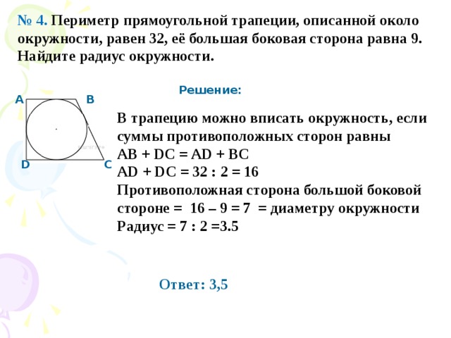 № 4. Пе­ри­метр пря­мо­уголь­ной тра­пе­ции, опи­сан­ной около окруж­но­сти, равен 32, её боль­шая бо­ко­вая сто­ро­на равна 9. Най­ди­те ра­д­иус окруж­но­сти.  Решение: А В В трапецию можно вписать окружность, если суммы противоположных сторон равны AB + DC = AD + BC AD + DC = 32 : 2 = 16 Противоположная сторона большой боковой стороне = 16 – 9 = 7 = диаметру окружности Радиус = 7 : 2 =3.5 С D Ответ: 3,5 