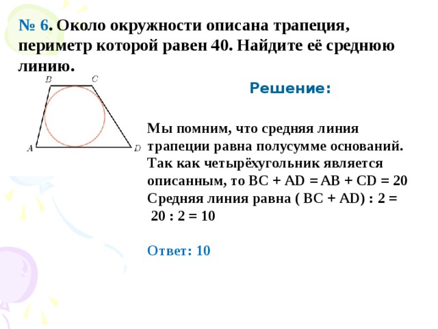 № 6 . Около окружности описана трапеция, периметр которой равен 40. Найдите её среднюю линию.  Решение: Мы помним, что средняя линия трапеции равна полусумме оснований. Так как четырёхугольник является описанным, то ВС + AD = AB + CD = 20 Средняя линия равна ( ВС + AD ) : 2 =  20 : 2 = 10  Ответ: 10 