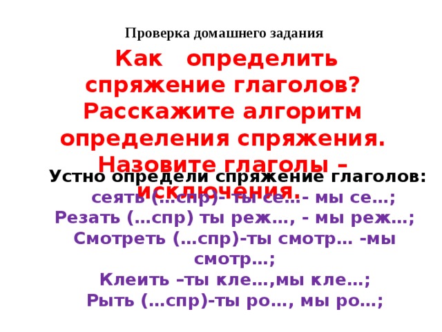 Проверка домашнего задания  Как определить спряжение глаголов? Расскажите алгоритм определения спряжения. Назовите глаголы – исключения.  Устно определи спряжение глаголов:  сеять (…спр)- ты се…- мы се…; Резать (…спр) ты реж…, - мы реж…; Смотреть (…спр)-ты смотр… -мы смотр…; Клеить –ты кле…,мы кле…; Рыть (…спр)-ты ро…, мы ро…; 