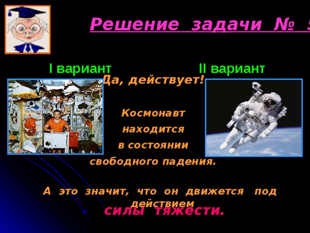 Решение задачи № 5 I вариант      II вариант  Да, действует!  Космонавт находится в состоянии свободного падения.  А это значит, что он движется под действием силы тяжести. 