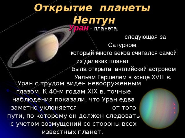 Открытие планеты Нептун Уран  - планета, следующая  за  Сатурном,   который много веков считался самой из далеких планет, была открыта английский астроном Уильям Гершелем в конце XVIII в.   Уран с трудом виден невооруженным глазом. К 40-м годам XIX в. точные наблюдения показали, что Уран едва заметно уклоняется от того пути, по которому он должен следовать с учетом возмущений со стороны всех известных планет.  