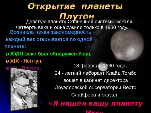Открытие планеты Плутон  Девятую планету Солнечной системы искали четверть века и обнаружили только в 1930 году.   Возникла некая закономерность –  каждый век открывается по одной планете:  в Х VIII веке был обнаружен Уран,   в Х I Х - Нептун,  в ХХ - Плутон.   18 февраля 1930 года, 24  - летний лаборант Клайд Томбо вошел в кабинет директора Лоуэлловской обсерватории Весто Слайфера и сказал: « Я нашел вашу планету Икс»  