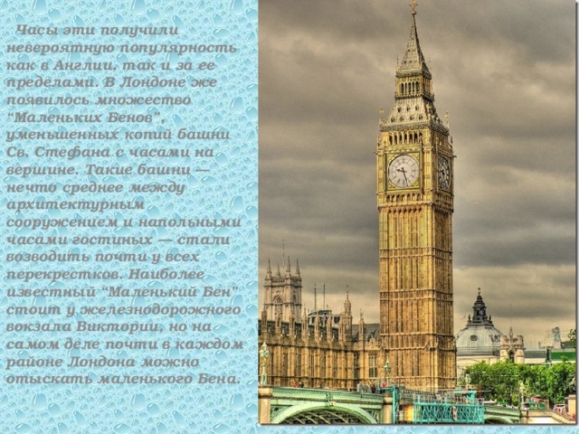  Часы эти получили невероятную популярность как в Англии, так и за ее пределами. В Лондоне же появилось множество “Маленьких Бенов”, уменьшенных копий башни Св. Стефана с часами на вершине. Такие башни — нечто среднее между архитектурным сооружением и напольными часами гостиных — стали возводить почти у всех перекрестков. Наиболее известный “Маленький Бен” стоит у железнодорожного вокзала Виктории, но на самом деле почти в каждом районе Лондона можно отыскать маленького Бена. 