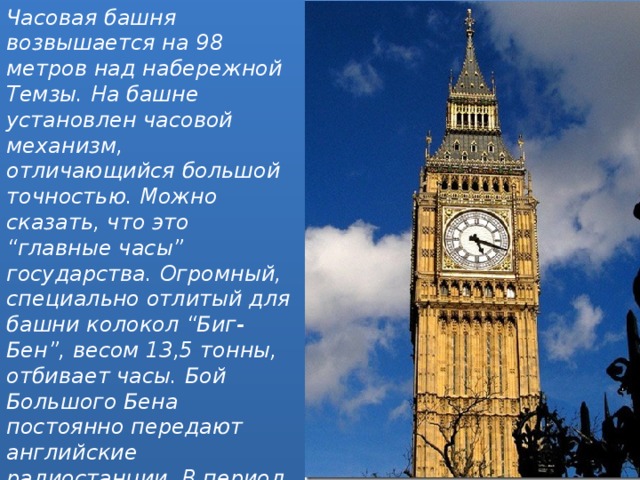 Часовая башня возвышается на 98 метров над набережной Темзы. На башне установлен часовой механизм, отличающийся большой точностью. Можно сказать, что это “главные часы” государства. Огромный, специально отлитый для башни колокол “Биг-Бен”, весом 13,5 тонны, отбивает часы. Бой Большого Бена постоянно передают английские радиостанции. В период парламентской сессии, с наступлением темноты, на башне зажигается прожектор 