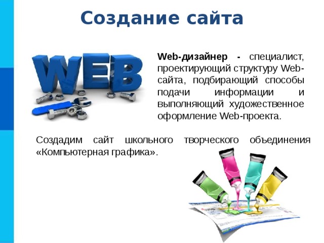 Создание сайта Web-дизайнер - специалист, проектирующий структуру Web-сайта,  подбирающий способы подачи информации и выполняющий художественное оформление Web-проекта. Создадим сайт школьного творческого объединения «Компьютерная графика». 