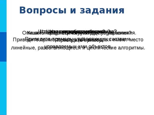 Вопросы и задания Что такое управление? Приведите примеры управляющих систем и управляемых ими объектов. Что такое алгоритм управления? Приведите примеры ситуаций, в которых имеют место линейные, разветвляющиеся и циклические алгоритмы. Что изучает наука кибернетика? Что такое обратная связь? Какая информация нужна для управления?  Приведите пример. Опишите кибернетическую модель управления. 