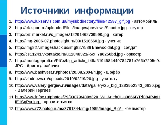 Источники информации http://www.luxservis.com.ua/mysubdirectory/files/42597_gif.jpg - автомобиль http://ek-sport.ru/uploadedFiles/images/previews/Scooter.jpg - скутер http://biz-market.ru/s_images/12291462739590.jpg - катер http://img-2006-07.photosight.ru/03/1518660.jpg - ученик http://img827.imageshack.us/img827/5861/newsoldat.jpg - солдат http://cs11241.vkontakte.ru/u12848321/-5/x_7a0250bd.jpg - оркестр http://montageprofi.ru/PICs/big_article_ff48a5194584449784781e766b7205e9.JPG - бригада рабочих http://www.bashvest.ru/photos/20.08.2004/4.jpg - шофёр http://vladnews.ru/uploads/2010/02/19/20.jpg - учитель http://www.valery-gergiev.ru/images/data/gallery/25_big_1283952343_6630.jpg - Валерий Гергиев http://www.infox.ru/photos/79/93879/480x320_WHAnehQUa3866tYRlC84fMgHIF1SqPyr.jpg - правительство http://www.r72.nalog.ru/ns/3791344/img/1985/Image_Big/ - компьютер 