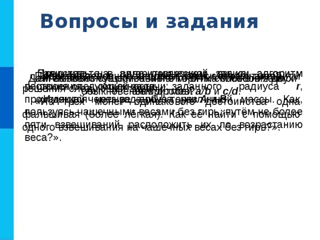 Вопросы и задания Представьте в виде построчной записи алгоритм решения следующей задачи: «Имеются четыре арбуза различной массы. Как, пользуясь чашечными весами без гирь, путём не более пяти взвешиваний расположить их по возрастанию веса?». Запишите на алгоритмическом языке алгоритм построения окружности заданного радиуса r , проходящей через заданные точки А  и В . Каковы основные способы записи алгоритмов? Представьте с помощью блок-схемы алгоритм решения следующей задачи: «Из трёх монет одинакового достоинства одна фальшивая (более лёгкая). Как её найти с помощью одного взвешивания на чашечных весах без гирь?». Чем вызвано существование многих способов записи алгоритмов? Дайте словесное описание алгоритма сложения двух обыкновенных дробей a/b и c/d . 
