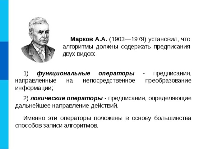 Марков А.А. (1903—1979) установил, что алгоритмы должны содержать предписания двух видов: 1) функциональные операторы - предписания, направленные на непосредственное преобразование информации; 2) логические операторы - предписания, определяющие дальнейшее направление действий. Именно эти операторы положены в основу большинства способов записи алгоритмов. 