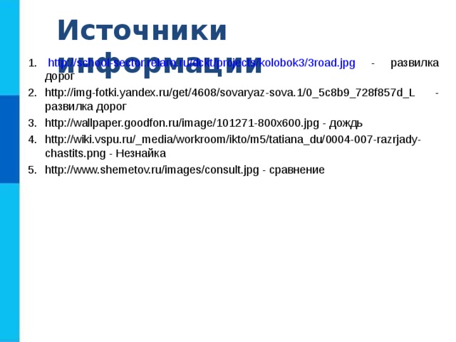 Источники информации http://school-sector.relarn.ru/dckt/projects/kolobok3/3road.jpg - развилка дорог http://img-fotki.yandex.ru/get/4608/sovaryaz-sova.1/0_5c8b9_728f857d_L - развилка дорог http://wallpaper.goodfon.ru/image/101271-800x600.jpg - дождь http://wiki.vspu.ru/_media/workroom/ikto/m5/tatiana_du/0004-007-razrjady-chastits.png - Незнайка http://www.shemetov.ru/images/consult.jpg - сравнение 