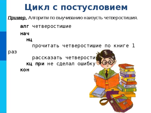 Цикл с постусловием Пример. Алгоритм по выучиванию наизусть четверостишия.  алг четверостишие  нач  нц  прочитать четверостишие по книге 1 раз  рассказать четверостишие  кц при не сделал ошибку  кон 