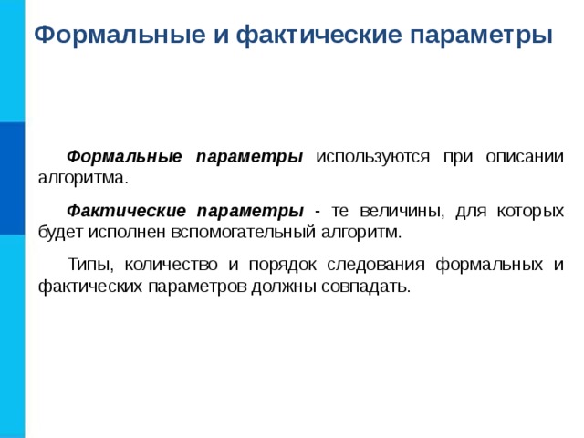 Формальные и фактические параметры Формальные параметры используются при описании алгоритма. Фактические параметры - те величины, для которых будет исполнен вспомогательный алгоритм. Типы, количество и порядок следования формальных и фактических параметров должны совпадать. 