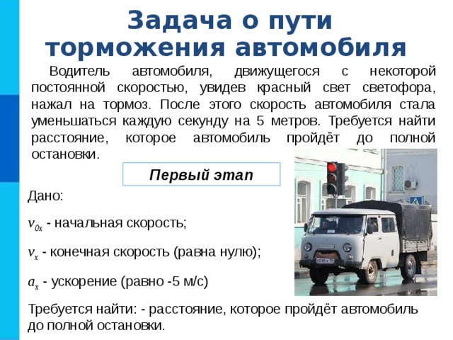 Задача о пути торможения автомобиля Водитель автомобиля, движущегося с некоторой постоянной скоростью, увидев красный свет светофора, нажал на тормоз. После этого скорость автомобиля стала уменьшаться каждую секунду на 5 метров. Требуется найти расстояние, которое автомобиль пройдёт до полной остановки. Первый этап Дано: v 0x - начальная скорость; v x - конечная скорость (равна нулю); a x - ускорение (равно -5 м/с) Требуется найти: - расстояние, которое пройдёт автомобиль до полной остановки. 