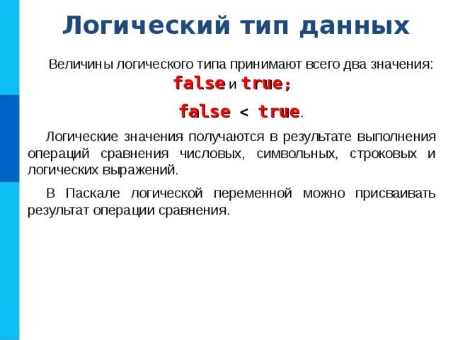 Логический тип данных Величины логического типа принимают всего два значения: false и true ; false  true . Логические значения получаются в результате выполнения операций сравнения числовых, символьных, строковых и логических выражений. В Паскале логической переменной можно присваивать результат операции сравнения. 