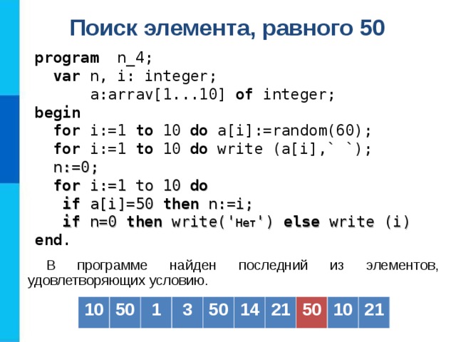 Поиск элемента, равного 50  program   n _4;  var  n, i: integer;   a: arrav[1...10] of  integer; b egin   for i:=1 to  10  do a[i] :=random(60) ;  for i:=1 to  10  do  write (a[i] ,` `) ;  n := 0;  for i:= 1 to 10 do  if a[i] =50  then  n :=i;  if n=0 then write(' Нет ') else write (i) end . В программе найден последний из элементов, удовлетворяющих условию. 10 50 1 3 50 14 21 50 10 21 
