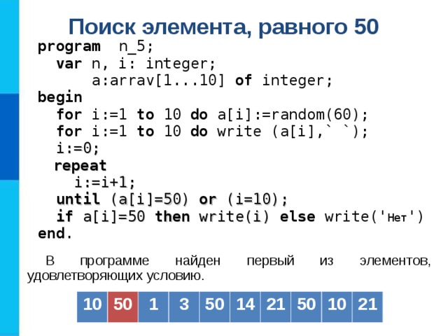 Поиск элемента, равного 50  program   n _5;  var  n, i: integer;   a: arrav[1...10] of  integer; b egin   for i:=1 to  10  do a[i] :=random(60) ;  for i:=1 to  10  do  write (a[i] ,` `) ;  i := 0;   repeat  i:=i+1;  until (a[i]=50) or (i=10);  if a[i]=50 then write(i) else write(' Нет ') end . В программе найден первый из элементов, удовлетворяющих условию. 10 50 1 3 50 14 21 50 10 21 