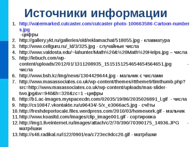 Источники информации http://watermarked.cutcaster.com/cutcaster-photo-100663586-Cartoon-numbers.jpg -цифры http://gallery.ykt.ru/galleries/old/reklamachat/518055.jpg - клавиатура http://www.cellguru.ru/_ld/3/325.jpg - случайные числа http://www.valdosta.edu/~lahunter/Math%20&%20Math%20Helps.jpg – числа http://lebuch.com/wp-content/uploads/2012/01/1311208935_1515151254654654564651.jpg - числа http://www.bsh.kz/img/news/1304429644.jpg - мальчик с числами http://www.masassociates.co.uk/wp-content/themes/rttheme9/timthumb.php?src=http://www.masassociates.co.uk/wp-content/uploads/mas-slider-two.jpg&w=940&h=320&zc=1 –цифры http://b1.ac-images.myspacecdn.com/02035/19/86/2035026891_l.gif - числа http://cs10847.vkontakte.ru/u96434/-5/x_e3066ac5.jpg - счёты http://freshdeportocale.files.wordpress.com/2010/03/homework.gif - мальчик http://www.koasltd.com/images/clip_image001.gif - сортировка http://img1.liveinternet.ru/images/attach/c/2/70/390/70390175_14936.JPG - матрёшки http://s48.radikal.ru/i122/0901/ea/c723ec9dcc20.gif - матрёшки 