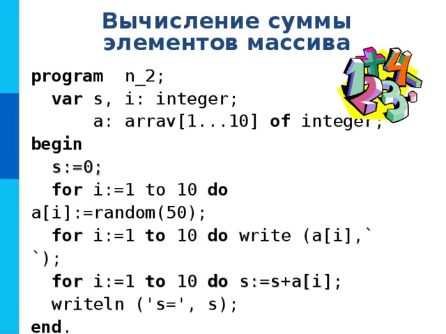 Вычисление суммы элементов массива program   n _ 2 ;  var  s, i: integer;  a: arrav[1...10] of  integer; b egin   s:=0;  for i:=1 to 10  do a[i] :=random( 5 0) ;  for i:=1 to  10  do  write (a[i] ,` `) ;  for i:=1 to 10 do s:=s+a[i];  writeln ('s=', s) ; end . 
