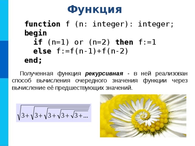 Функция function f (n: integer): integer; begin  if (n=1) or (n=2) then f:=1  else f:=f(n-1)+f(n-2) end; Полученная функция рекурсивная - в ней реализован способ вычисления очередного значения функции через вычисление её предшествующих значений. 