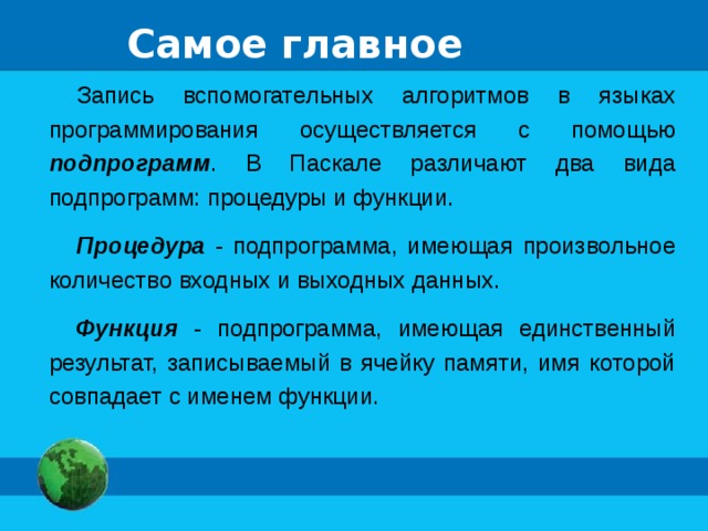 Самое главное Запись вспомогательных алгоритмов в языках программирования осуществляется с помощью подпрограмм . В Паскале различают два вида подпрограмм: процедуры и функции. Процедура - подпрограмма, имеющая произвольное количество входных и выходных данных. Функция - подпрограмма, имеющая единственный результат, записываемый в ячейку памяти, имя которой совпадает с именем функции. 