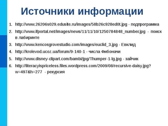 Источники информации http://www.26206s029.edusite.ru/images/58b26c928ed0t.jpg - подпрограмма http://www.ifportal.net/images/news/11/11/10/1250784848_number.jpg - поиск в лабиринте http://www.kencosgrovestudio.com/images/euclid_3.jpg - Евклид http://krolevod.ucoz.ua/forum/9-140-1 - числа Фибоначи http://www.disney-clipart.com/bambi/jpg/Thumper-1-lg.jpg - зайчик http://literacyispriceless.files.wordpress.com/2009/08/recursive-daisy.jpg?w=497&h=277 - рекурсия 