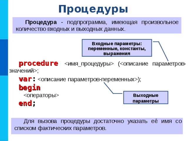 Процедуры Процедура - подпрограмма, имеющая произвольное количество входных и выходных данных. Входные параметры: переменные, константы, выражения procedure   (; var : ); begin   end ; Выходные параметры Для вызова процедуры достаточно указать её имя со списком фактических параметров. 