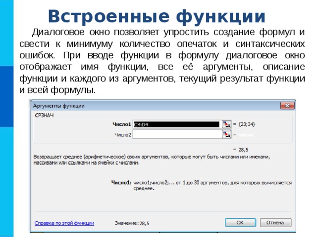 Встроенные функции Диалоговое окно позволяет упростить создание формул и свести к минимуму количество опечаток и синтаксических ошибок. При вводе функции в формулу диалоговое окно отображает имя функции, все её аргументы, описание функции и каждого из аргументов, текущий результат функции и всей формулы. 
