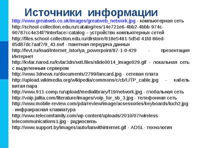 Источники информации http://www.greatweb.co.uk/images/greatweb_network.jpg - компьютерная сеть http://school-collection.edu.ru/catalog/res/14e721e6-4bb2-4bbb-974c-90787cc4e34f/?interface=catalog – устройство компьютерных сетей http://files.school-collection.edu.ru/dlrstore/818e5481-5d5d-41fd-86ed-85d87dc7aaf7/9_43.swf - пакетная передача данных http://fevt.ru/load/internet_istoriya_powerpoint/87-1-0-429 - презентация Интернет http://kvlar.narod.ru/kvlar3dn/seti.files/slide0014_image029.gif - локальная сеть с выделенным сервером http://www.3dnews.ru/documents/2799/lancard.jpg - сетевая плата http://upload.wikimedia.org/wikipedia/commons/c/cb/UTP_cable.jpg - кабель витая пара http://www.911-comp.ru/upload/medialibrary/f19/network.jpg - глобальная сеть http://voip.jalita.com/literature/images/voip_for_sb_3.jpg - телефонная сеть http://www.mobile-review.com/pda/review/image/acsessories/keyboards/luch2.jpg - инфракрасная клавиатура http://www.telecomfamily.com/wp-content/uploads/2010/07/wireless-telecommunications1.jpg - радиосвязь http://www.support.by/images/auto/lanwithinternet.gif - ADSL - технология 
