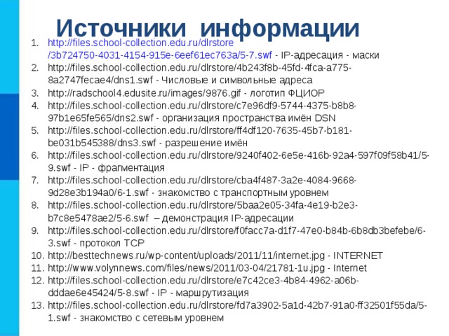 Источники информации http :// files.school-collection.edu.ru / dlrstore /3b724750-4031-4154-915e-6eef61ec763a/5-7.swf - IP -адресация - маски http://files.school-collection.edu.ru/dlrstore/4b243f8b-45fd-4fca-a775-8a2747fecae4/dns1.swf - Числовые и символьные адреса http://radschool4.edusite.ru/images/9876.gif - логотип ФЦИОР http://files.school-collection.edu.ru/dlrstore/c7e96df9-5744-4375-b8b8-97b1e65fe565/dns2.swf - организация пространства имён DSN http :// files . school - collection . edu . ru / dlrstore / ff 4 df 120-7635-45 b 7- b 181- be 031 b 545388/ dns 3. swf - разрешение имён http://files.school-collection.edu.ru/dlrstore/9240f402-6e5e-416b-92a4-597f09f58b41/5-9.swf - IP - фрагментация http://files.school-collection.edu.ru/dlrstore/cba4f487-3a2e-4084-9668-9d28e3b194a0/6-1.swf - знакомство с транспортным уровнем http :// files . school - collection . edu . ru / dlrstore /5 baa 2 e 05-34 fa -4 e 19- b 2 e 3- b 7 c 8 e 5478 ae 2/5-6. swf – демонстрация IP -адресации http://files.school-collection.edu.ru/dlrstore/f0facc7a-d1f7-47e0-b84b-6b8db3befebe/6-3.swf - протокол TCP http://besttechnews.ru/wp-content/uploads/2011/11/internet.jpg - INTERNET http://www.volynnews.com/files/news/2011/03-04/21781-1u.jpg - Internet http://files.school-collection.edu.ru/dlrstore/e7c42ce3-4b84-4962-a06b-dddae6e45424/5-8.swf - IP - маршрутизация http :// files . school - collection . edu . ru / dlrstore / fd 7 a 3902-5 a 1 d -42 b 7-91 a 0- ff 32501 f 55 da /5-1. swf - знакомство с сетевым уровнем 