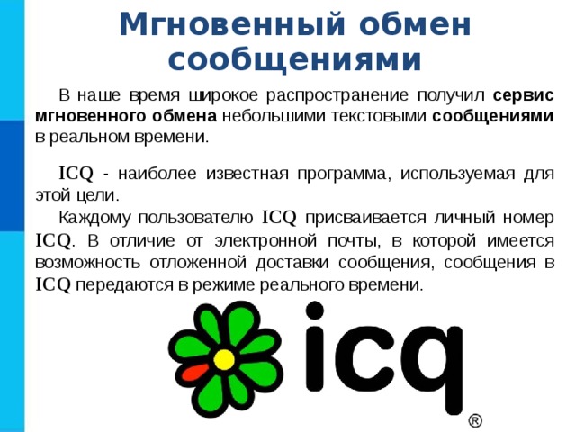 Мгновенный обмен сообщениями В наше время широкое распространение получил сервис мгновенного обмена небольшими текстовыми сообщениями в реальном времени. ICQ  - наиболее известная программа, используемая для этой цели. Каждому пользователю ICQ  присваивается личный номер ICQ . В отличие от электронной почты, в которой имеется возможность отложенной доставки сообщения, сообщения в ICQ передаются в режиме реального времени. 