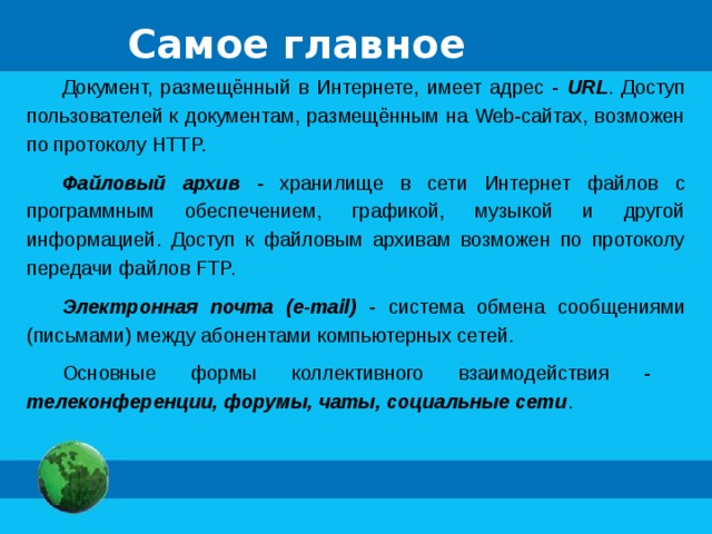 Самое главное Документ, размещённый в Интернете, имеет адрес - URL . Доступ пользователей к документам, размещённым на Web-сайтах, возможен по протоколу HTTP. Файловый архив - хранилище в сети Интернет файлов с программным обеспечением, графикой, музыкой и другой информацией. Доступ к файловым архивам возможен по протоколу передачи файлов FTP. Электронная почта (e-mail) - система обмена сообщениями (письмами) между абонентами компьютерных сетей. Основные формы коллективного взаимодействия - телеконференции, форумы, чаты, социальные сети . 