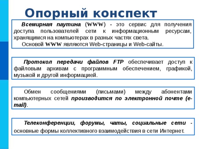 Опорный конспект Всемирная паутина ( WWW ) - это сервис для получения доступа пользователей сети к информационным ресурсам, хранящимся на компьютерах в разных частях света. Основой WWW являются Web-страницы и Web-сайты. Протокол передачи файлов FTP обеспечивает доступ к файловым архивам с программным обеспечением, графикой, музыкой и другой информацией. Обмен сообщениями (письмами) между абонентами компьютерных сетей производится по электронной почте (e-mail) . Телеконференции, форумы, чаты, социальные сети - основные формы коллективного взаимодействия в сети Интернет. 