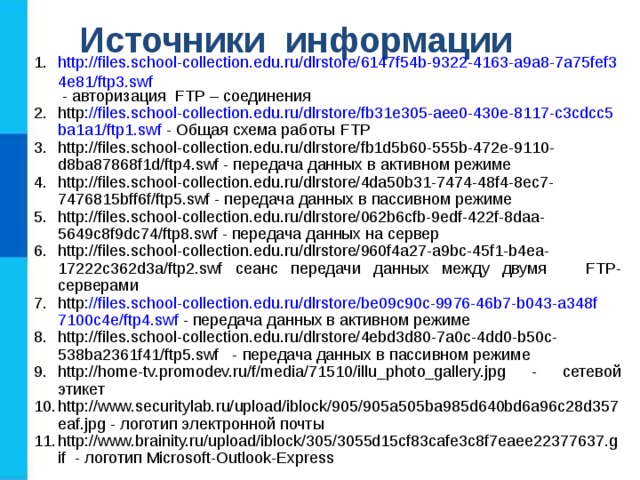 Источники информации http://files.school-collection.edu.ru/dlrstore/6147f54b-9322-4163-a9a8-7a75fef34e81/ftp3.swf - авторизация FTP – соединения http :// files . school - collection . edu . ru / dlrstore / fb 31 e 305- aee 0-430 e -8117- c 3 cdcc 5 ba 1 a 1/ ftp 1. swf - Общая схема работы FTP http://files.school-collection.edu.ru/dlrstore/fb1d5b60-555b-472e-9110-d8ba87868f1d/ftp4.swf - передача данных в активном режиме http://files.school-collection.edu.ru/dlrstore/4da50b31-7474-48f4-8ec7-7476815bff6f/ftp5.swf - передача данных в пассивном режиме http://files.school-collection.edu.ru/dlrstore/062b6cfb-9edf-422f-8daa-5649c8f9dc74/ftp8.swf - передача данных на сервер http://files.school-collection.edu.ru/dlrstore/960f4a27-a9bc-45f1-b4ea-17222c362d3a/ftp2.swf сеанс передачи данных между двумя FTP -серверами http :// files . school - collection . edu . ru / dlrstore / be 09 c 90 c -9976-46 b 7- b 043- a 348 f 7100 c 4 e / ftp 4. swf - передача данных в активном режиме http://files.school-collection.edu.ru/dlrstore/4ebd3d80-7a0c-4dd0-b50c-538ba2361f41/ftp5.swf - передача данных в пассивном режиме http://home-tv.promodev.ru/f/media/71510/illu_photo_gallery.jpg - сетевой этикет http://www.securitylab.ru/upload/iblock/905/905a505ba985d640bd6a96c28d357eaf.jpg - логотип электронной почты http://www.brainity.ru/upload/iblock/305/3055d15cf83cafe3c8f7eaee22377637.gif - логотип Microsoft-Outlook-Express 