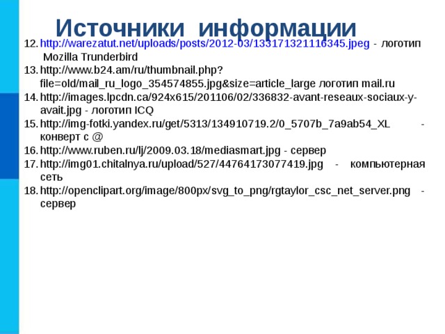 Источники информации http://warezatut.net/uploads/posts/2012-03/133171321116345.jpeg - логотип Mozilla Trunderbird http://www.b24.am/ru/thumbnail.php?file=old/mail_ru_logo_354574855.jpg&size=article_large логотип mail . ru http://images.lpcdn.ca/924x615/201106/02/336832-avant-reseaux-sociaux-y-avait.jpg - логотип ICQ http://img-fotki.yandex.ru/get/5313/134910719.2/0_5707b_7a9ab54_XL - конверт с @ http://www.ruben.ru/lj/2009.03.18/mediasmart.jpg - сервер http://img01.chitalnya.ru/upload/527/44764173077419.jpg - компьютерная сеть http://openclipart.org/image/800px/svg_to_png/rgtaylor_csc_net_server.png - сервер  