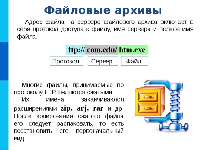 Файловые архивы Адрес файла на сервере файлового архива включает в себя протокол доступа к файлу, имя сервера и полное имя файла. ftp:// com.edu/ htm.exe Протокол Сервер Файл Многие файлы, принимаемые по протоколу FTP, являются сжатыми. Их имена заканчиваются расширениями zip, arj, rar и др. После копирования сжатого файла его следует распаковать, то есть восстановить его первоначальный вид. 