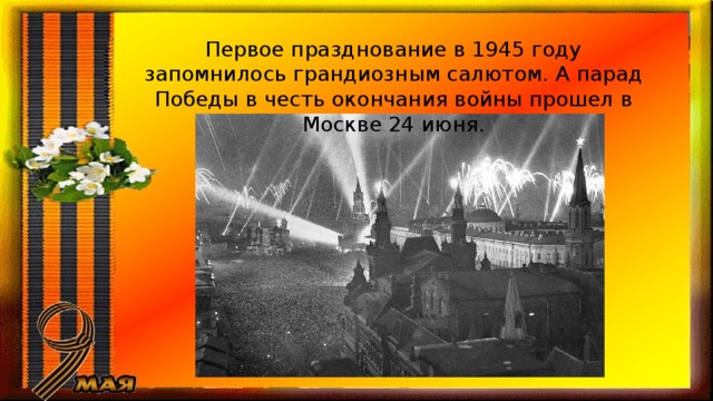 Первое празднование в 1945 году запомнилось грандиозным салютом. А парад Победы в честь окончания войны прошел в Москве 24 июня. 