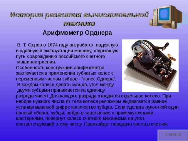История развития вычислительной техники Арифмометр Орднера  В. Т. Однер  в 1874 году разработал надежную и удобную в эксплуатации машину, открывшую путь к зарождению российского счетного  машиностроения. Особенность конструкции арифмометра заключается в применении зубчатых колес с переменным числом зубцов - 