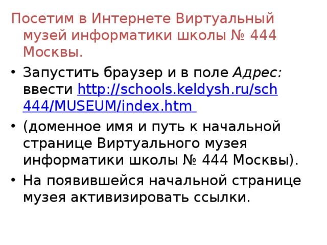 Посетим в Интернете Виртуальный музей информатики школы № 444 Москвы. Запустить браузер и в поле Адрес: ввести http :// schools . keldysh . ru / sch 444/ MUSEUM / index . htm  (доменное имя и путь к начальной странице Виртуально­го музея информатики школы № 444 Москвы). На появившейся начальной странице музея активизировать ссылки.  