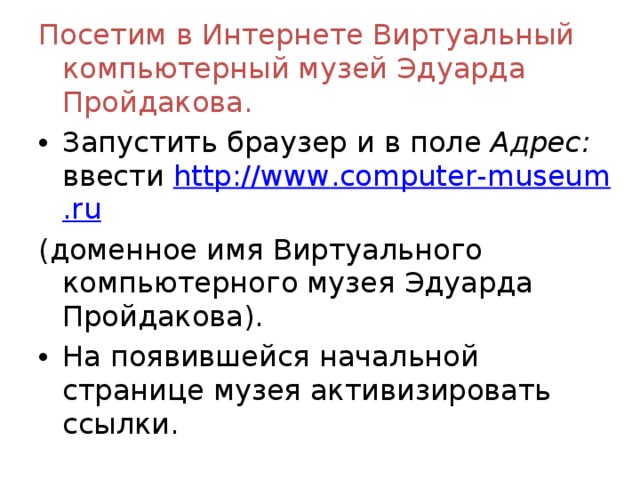 Посетим в Интернете Виртуальный компьютерный музей Эдуарда Пройдакова. Запустить браузер и в поле Адрес: ввести http :// www . computer - museum . ru  (доменное имя Виртуального компьютерного музея Эдуарда Пройдакова). На появившейся начальной странице музея активизировать ссылки.  