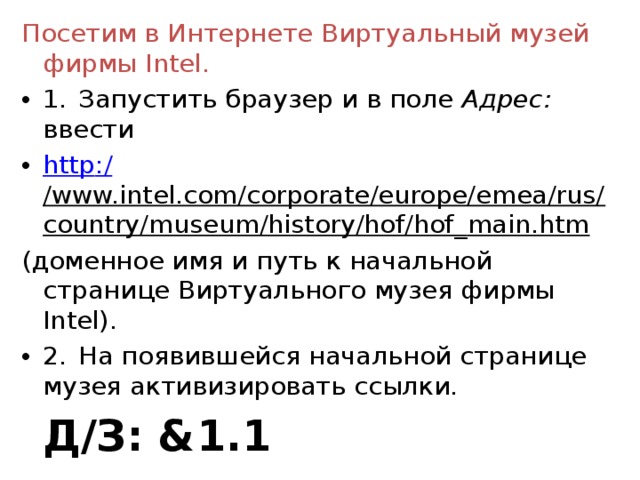 Посетим в Интернете Виртуальный музей фирмы Intel . 1.  Запустить браузер и в поле Адрес: ввести http :/ /www.intel.com/corporate/europe/emea/rus/country/museum/history/hof/hof _ main.htm (доменное имя и путь к начальной странице Виртуального музея фирмы Intel ). 2.  На появившейся начальной странице музея активизировать ссылки.       Д/З: & 1 . 1  