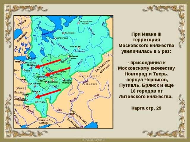 При Иване III территория Московского княжества увеличилась в 5 раз: - присоединил к Московскому княжеству Новгород и Тверь. вернул Чернигов, Путивль, Брянск и еще 16 городов от Литовского княжества.  Карта стр. 29 