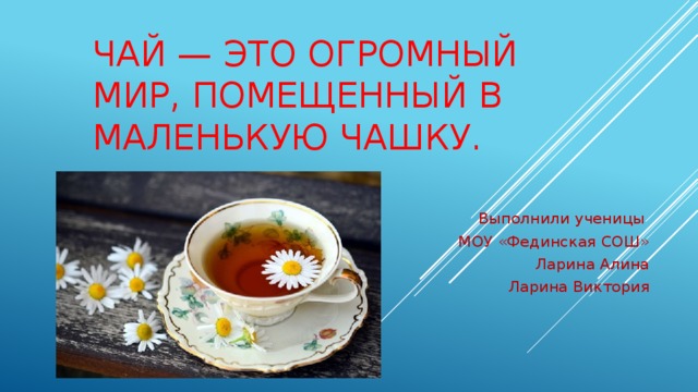 Чай — это огромный мир, помещенный в маленькую чашку.   Выполнили ученицы МОУ «Фединская СОШ» Ларина Алина  Ларина Виктория 
