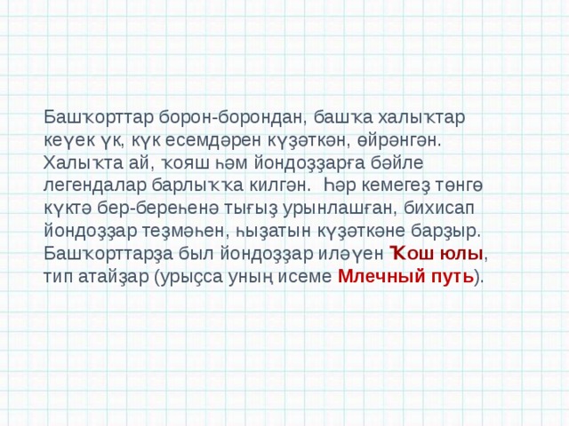 Башҡорттар борон-борондан, башҡа халыҡтар кеүек үк, күк есемдәрен күҙәткән, өйрәнгән. Халыҡта ай, ҡояш һәм йондоҙҙарға бәйле легендалар барлыҡҡа килгән.  Һәр кемегеҙ төнгө күктә бер-береһенә тығыҙ урынлашған, бихисап йондоҙҙар теҙмәһен, һыҙатын күҙәткәне барҙыр. Башҡорттарҙа был йондоҙҙар иләүен  Ҡош юлы , тип атайҙар (урыҫса уның исеме Млечный путь ). 